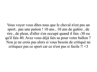 Vous voyer vous dîtes tous que le cheval n'est pas un
sport.. pas une pation ! 10 ans , 10 ans de galère , de
rire , de pleur, d'aller s'en occupé quand il fais -30 ou
qu'il fais 40. Avez vous déjà fais sa pour votre ballon ?
Non je ne crois pas alors si vous besoin de critiqué ne
critiquez pas ce sport car ce n'est pas si facile !! <3

 