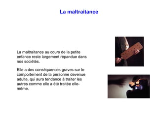 La maltraitance
La maltraitance au cours de la petite
enfance reste largement répandue dans
nos sociétés.
Elle a des conséquences graves sur le
comportement de la personne devenue
adulte, qui aura tendance à traiter les
autres comme elle a été traitée elle-
même.
 