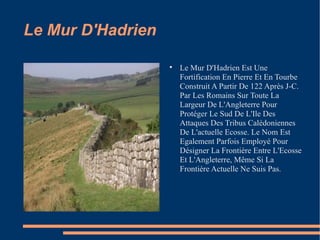 Le Mur D'Hadrien Le Mur D'Hadrien Est Une Fortification En Pierre Et En Tourbe Construit A Partir De 122 Après J-C. Par Les Romains Sur Toute La Largeur De L'Angleterre Pour Protéger Le Sud De L'Ile Des Attaques Des Tribus Calédoniennes De L'actuelle Ecosse. Le Nom Est Egalement Parfois Employé Pour Désigner La Frontière Entre L'Ecosse Et L'Angleterre, Même Si La Frontière Actuelle Ne Suis Pas. 