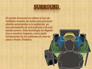 SURROUNDEl sonido Surround se refiere al uso de múltiples canales de audio para provocar efectos envolventes a la audiencia, ya sea proveniente de una película o de una banda sonora. Esta tecnología ha llegado hoy a nuestros hogares, como parte fundamental de los sistemas de cine en casa o Home Theaters. 