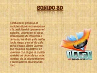 SONIDO 3D Establece la posición al sonido indicado con respecto a la posición del oyente en el espacio. Valores en el eje x incrementan de izquierda a derecha, en el eje y de arriba hacia abajo, y en el eje z de cerca a lejos. Estos valores son medidos en metros. El volumen con el que el sonido se debe oír depende en esta medida, de la misma manera a como ocurre en el mundo real. 