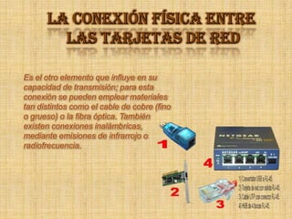 LA CONEXIÓN FÍSICA ENTRE LAS TARJETAS DE RED Es el otro elemento que influye en su capacidad de transmisión; para esta conexión se pueden emplear materiales tan distintos como el cable de cobre (fino o grueso) o la fibra óptica. También existen conexiones inalámbricas, mediante emisiones de infrarrojo o radiofrecuencia. 