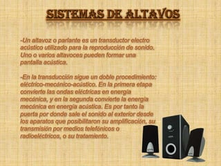 SISTEMAS DE ALTAVOS -Un altavoz o parlante es un transductor electro acústico utilizado para la reproducción de sonido. Uno o varios altavoces pueden formar una pantalla acústica. -En la transducción sigue un doble procedimiento: eléctrico-mecánico-acústico. En la primera etapa convierte las ondas eléctricas en energía mecánica, y en la segunda convierte la energía mecánica en energía acústica. Es por tanto la puerta por donde sale el sonido al exterior desde los aparatos que posibilitaron su amplificación, su transmisión por medios telefónicos o radioeléctricos, o su tratamiento. 