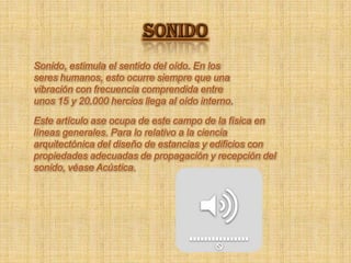 SONIDOSonido, estimula el sentido del oído. En los seres humanos, esto ocurre siempre que una vibración con frecuencia comprendida entre unos 15 y 20.000 hercios llega al oído interno. Este artículo ase ocupa de este campo de la física en líneas generales. Para lo relativo a la ciencia arquitectónica del diseño de estancias y edificios con propiedades adecuadas de propagación y recepción del sonido, véase Acústica. 