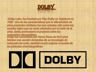 DOLBY -Dolby Labs: fue fundada por Ray Dolby en Inglaterra en 1965  Una de las características que lo diferenciaba de otros productos similares fue que actuaba sólo sobre los sonidos bajos que se veían afectados por el ruido de la cinta. Dolby promocionó el producto entre las compañías discográficas. Dolby fue convencido por Henry Kloss de KLH para fabricar una versión doméstica de su tecnología de reducción de ruido,también buscó mejorar el sonido de las películas cinematográficas