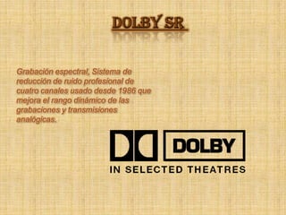 Dolby sr Grabación espectral, Sistema de reducción de ruido profesional de cuatro canales usado desde 1986 que mejora el rango dinámico de las grabaciones y transmisiones analógicas. 
