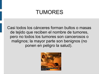 TUMORES
Casi todos los cánceres forman bultos o masas
de tejido que reciben el nombre de tumores,
pero no todos los tumores son cancerosos o
malignos; la mayor parte son benignos (no
ponen en peligro la salud).
 