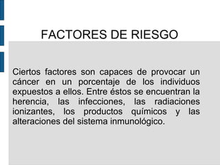 FACTORES DE RIESGO
Ciertos factores son capaces de provocar un
cáncer en un porcentaje de los individuos
expuestos a ellos. Entre éstos se encuentran la
herencia, las infecciones, las radiaciones
ionizantes, los productos químicos y las
alteraciones del sistema inmunológico.
 