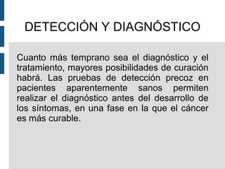 DETECCIÓN Y DIAGNÓSTICO
Cuanto más temprano sea el diagnóstico y el
tratamiento, mayores posibilidades de curación
habrá. Las pruebas de detección precoz en
pacientes aparentemente sanos permiten
realizar el diagnóstico antes del desarrollo de
los síntomas, en una fase en la que el cáncer
es más curable.
 