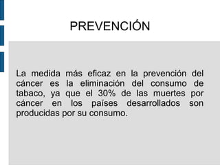 PREVENCIÓN
La medida más eficaz en la prevención del
cáncer es la eliminación del consumo de
tabaco, ya que el 30% de las muertes por
cáncer en los países desarrollados son
producidas por su consumo.
 