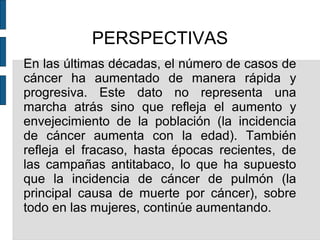 PERSPECTIVAS
En las últimas décadas, el número de casos de
cáncer ha aumentado de manera rápida y
progresiva. Este dato no representa una
marcha atrás sino que refleja el aumento y
envejecimiento de la población (la incidencia
de cáncer aumenta con la edad). También
refleja el fracaso, hasta épocas recientes, de
las campañas antitabaco, lo que ha supuesto
que la incidencia de cáncer de pulmón (la
principal causa de muerte por cáncer), sobre
todo en las mujeres, continúe aumentando.
 
