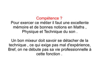 Compétence ?
Pour exercer ce métier il faut une excellente
mémoire et de bonnes notions en Maths ,
Physique et Technique du son .
Un bon mixeur doit savoir se détacher de la
technique , ce qui exige pas mal d'expérience,
Bref, on ne débute pas sa vie professionnelle à
cette fonction .
 