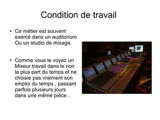 Condition de travail
● Ce métier est souvent
exercé dans un auditorium
Ou un studio de mixage.
● Comme vous le voyez un
Mixeur travail dans le noir
la plus part du temps et ne
choisie pas vraiment son
emploi du temps , passant
parfois plusieurs jours
dans une même pièce .
 