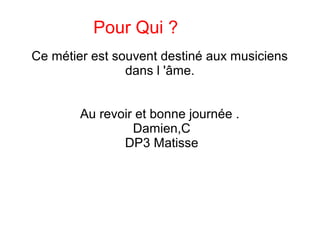 Pour Qui ?
Ce métier est souvent destiné aux musiciens
dans l 'âme.
Au revoir et bonne journée .
Damien,C
DP3 Matisse
 