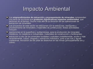 Impacto Ambiental Los  emprendimientos de extracción y procesamiento de minerales  comprenden una serie de acciones que  producen significativos impactos ambientales , que perduran en el tiempo, mucho más allá de la duración de las operaciones de extracción de minerales. Los proyectos de este sector se relacionan con la extracción, transporte y procesamiento de minerales y materiales de construcción. Estas actividades incluyen: operaciones en la superficie y subterráneas, para la producción de minerales metálicos, no metálicos e industriales, materiales de construcción y fertilizantes;  extracción in situ de los minerales fundibles o solubles (notablemente, azufre y más recientemente, cobre), dragado y extracción hidráulica, junto a los ríos y aguas costaneras, lixiviación de las pilas de desechos en las minas (principalmente oro y cobre). 