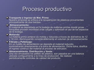 Proceso productivo Transporte e Ingreso de Mat. Prima: Nuestra empresa se enfoca a la recuperación de plásticos provenientes principalmente de dos fuentes.  Almacenamiento: El material es depositado en la bodega de materias primas donde grúas horquillas proveen movilidad a las cargas y optimizan el uso de los espacios de la bodega.  Molienda: La materia prima (entera) es molida y reducida a trozos de diámetros de 12 y 16 mm, disminuyendo considerablemente el volumen de almacenamiento.  Filtrado y Pelletizaje: En un husillo de alimentación se deposita el material reducido, suministrando directamente a la tolva de alimentación. Dicha tolva, dosifica el ingreso continuo del material al proceso de extrusión.  Almacenamiento, Distribución y Venta: Una vez envasados los pellets de plástico, son pesados en una balanza ubicada contiguamente a la línea de producción. Se realizan periódicamente controles de calidad del producto.  