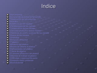 Indice 5)herramientas 6)características de las herramientas 7)clasificación de herramientas 8)metales 9)obtención de los metales 10)propiedades de los metales 11)clasificación de los metales 12)proceso productivo de los metales 13)técnicas de unión y acabado de los metales 14)usos de los metales 15)reciclaje 16)impacto ambiental 17)plástico 18)historia del plástico 19)como se obtiene el plástico 20)propiedades del plástico 21)tipos de plástico 22) proceso productivo del plástico 23)formas de trabajar el plástico 24)reciclaje y reaprovechamiento 25)impacto medio ambiental 26)conclusiones 