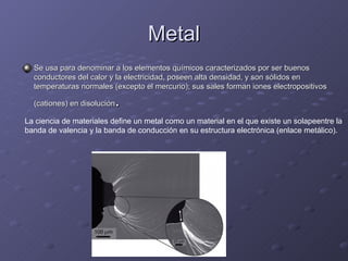 Metal Se usa para denominar a los elementos químicos caracterizados por ser buenos conductores del calor y la electricidad, poseen alta densidad, y son sólidos en temperaturas normales (excepto el mercurio); sus sales forman iones electropositivos (cationes) en disolución .  La ciencia de materiales define un metal como un material en el que existe un solapeentre la  banda de valencia y la banda de conducción en su estructura electrónica (enlace metálico).  