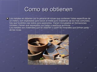 Como se obtienen Los metales se obtienen por lo general de minas que contienen Vetas especificas de un metal y son explotadas para sacar el metal puro (hablando de los mas comunes), hay que fundirlos casi todos para separarlos. Vienen incrustados en formaciones rocosas y tienen que separarlos con fuego o reactivos químicos. Los metales son materiales que se obtienen a partir de minerales que forman parte de las rocas.  