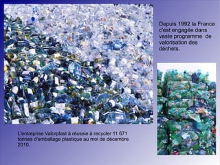 Depuis 1992 la France c'est engagée dans vaste programme  de valorisation des déchets. L'entreprise Valorplast à réussie à recycler 11 671 tonnes d'emballage plastique au moi de décembre 2010. 