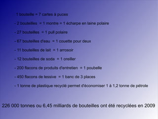 -  1 bouteille = 7 cartes à puces - 2 bouteilles  = 1 montre = 1 écharpe en laine polaire - 27 bouteilles  = 1 pull polaire - 67 bouteilles d'eau  = 1 couette pour deux - 11 bouteilles de lait  = 1 arrosoir - 12 bouteilles de soda  = 1 oreiller - 200 flacons de produits d'entretien  = 1 poubelle - 450 flacons de lessive  = 1 banc de 3 places - 1 tonne de plastique recyclé permet d'économiser 1 à 1,2 tonne de pétrole 226 000 tonnes ou 6,45 milliards de bouteilles   ont été recyclées en 2009  