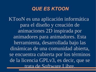 QUE ES KTOON KTooN es una aplicación  informática  para el diseño y creación de animaciones 2D inspirada por animadores para animadores. Esta herramienta, desarrollada bajo las dinámicas de una comunidad abierta, se encuentra cubierta por los términos de la licencia GPLv3, es decir, que se trata de Software Libre. 