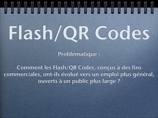 Flash/QR Codes
                    Problématique :

   Comment les Flash/QR Codes, conçus à des fins
commerciales, ont-ils évolué vers un emploi plus général,
           ouverts à un public plus large ?
 