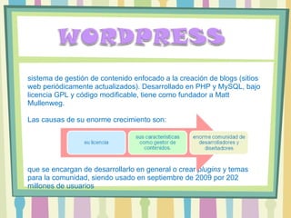 sistema de gestión de contenido enfocado a la creación de blogs (sitios web periódicamente actualizados). Desarrollado en PHP y MySQL, bajo licencia GPL y código modificable, tiene como fundador a Matt Mullenweg.  Las causas de su enorme crecimiento son: que se encargan de desarrollarlo en general o crear  plugins  y temas para la comunidad, siendo usado en septiembre de 2009 por 202 millones de usuarios 