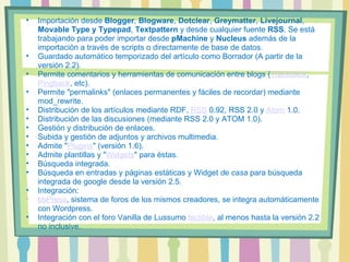 Importación desde  Blogger ,  Blogware ,  Dotclear ,  Greymatter ,  Livejournal ,  Movable Type y Typepad ,  Textpattern  y desde cualquier fuente  RSS . Se está trabajando para poder importar desde  pMachine  y  Nucleus  además de la importación a través de scripts o directamente de base de datos.  Guardado automático temporizado del artículo como Borrador (A partir de la versión 2.2).  Permite comentarios y herramientas de comunicación entre blogs ( Trackback ,  Pingback , etc).  Permite "permalinks" (enlaces permanentes y fáciles de recordar) mediante mod_rewrite.  Distribución de los artículos mediante RDF,  RSS  0.92, RSS 2.0 y  Atom  1.0.  Distribución de las discusiones (mediante RSS 2.0 y ATOM 1.0).  Gestión y distribución de enlaces.  Subida y gestión de adjuntos y archivos multimedia.  Admite " Plugins " (versión 1.6).  Admite plantillas y " Widgets " para éstas.  Búsqueda integrada.  Búsqueda en entradas y páginas estáticas y Widget  de casa  para búsqueda integrada de google desde la versión 2.5. Integración:  bbPress , sistema de foros de los mismos creadores, se integra automáticamente con Wordpress.  Integración con el foro Vanilla de Lussumo  factible , al menos hasta la versión 2.2 no inclusive.  