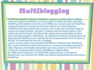 WordPress soporta un blog por instalación, aunque se pueden utilizar múltiples copias en directorios distintos si se utilizan tablas de bases de datos separadas. WordPress MU (también conocido como WPMU) es una derivación de WordPress creada para permitir la existencia de varios blogs en una sola instalación. WordPress MU hace posible para cualquier con un sitio web que desee alojar su propia comunidad de blogs, controlar y moderar todos los blogs desde un solo entorno de administración. WordPress MU añade ocho nuevas tablas de datos para cada blog respecto a WordPress. Es utilizado en el servicio de alojamiento de blogs gratuito WordPress.com, además de otras organizaciones como el diario Le Monde, la Universidad de Harvard y Edublogs. Lyceum es otra versión empresarial de WordPress. A diferencia de WordPress MU, Lyceum almacena toda la información en un conjunto de tablas de base de datos. Algunas comunidades destacadas que usan Lyceum son TeachFor.Us (Teach for America teacher's blogs), BodyBlogs y Hopkins Blogs. En 2008 Andy Peatling se unió a Automattic para continuar su trabajo en BuddyPress, una extensión de WPMU que añadirá características de comunidad a WordPress. 