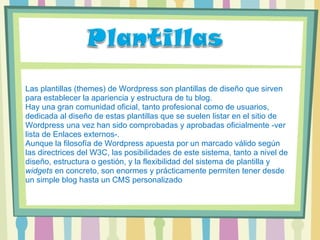 Las plantillas (themes) de Wordpress son plantillas de diseño que sirven para establecer la apariencia y estructura de tu blog. Hay una gran comunidad oficial, tanto profesional como de usuarios, dedicada al diseño de estas plantillas que se suelen listar en el sitio de Wordpress una vez han sido comprobadas y aprobadas oficialmente -ver lista de Enlaces externos-. Aunque la filosofía de Wordpress apuesta por un marcado válido según las directrices del W3C, las posibilidades de este sistema, tanto a nivel de diseño, estructura o gestión, y la flexibilidad del sistema de plantilla y  widgets  en concreto, son enormes y prácticamente permiten tener desde un simple blog hasta un CMS personalizado 