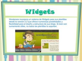 Wordpress incorpora un sistema de Widgets para sus plantillas desde la versión 2.2 que ofrece numerosas posibilidades y flexibilidad para el diseño y estructura de sus blogs. Si bien son sumamente útiles, no todos las plantillas lo soportan. 