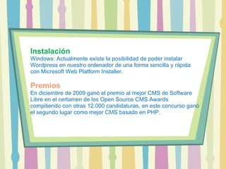 Instalación Windows: Actualmente existe la posibilidad de poder instalar Wordpress en nuestro ordenador de una forma sencilla y rápida con Microsoft Web Platform Installer. Premios En diciembre de 2009 ganó el premio al mejor CMS de Software Libre en el certamen de los Open Source CMS Awards compitiendo con otras 12.000 candidaturas, en este concurso ganó el segundo lugar como mejor CMS basado en PHP. 
