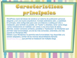 WordPress nació del deseo de construir un sistema de publicación personal, elegante y con una buena arquitectura. Cumple estándares web, y usabilidad. En principio, está configurado para usar una bitácora o weblog por sitio o instalación, pero también es posible, sin "hacks" o añadidos, tener varios blogs -varias instalaciones en realidad- con varias o una única base de datos. Además, existen versiones similares, paralelas o "hackeadas" de Wordpress que permiten esta funcionalidad, una de las más conocidas, extendida y de más soporte es Wordpress MU: Debido a que Wordpress no permitía esta funcionalidad, hay disponible una versión adaptada y similar de los mismos desarrolladores llamada  WordPress MU (μ) , que permite la instalación de múltiples blogs 