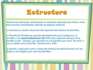 Sistema de publicación web basado en entradas ordenadas por fecha, entre otras muchas posibilidades además de páginas estáticas.  La estructura y diseño visual del sitio depende del sistema de plantillas.  La filosofía de Wordpress apuesta decididamente por la elegancia, la sencillez y las  recomendaciones del  W3C pero depende siempre de la plantilla a usar. "Classic", por ejemplo es una plantilla que viene "de serie" y que es válido como (X)HTML Transicional y CSS.  La gestión y ejecución corre a cargo del sistema de administración con los plugins y los widgets que usan las plantillas.  