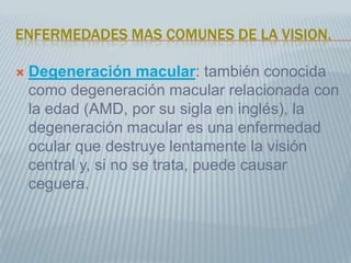ENFERMEDADES MAS COMUNES DE LA VISION. Degeneración macular: también conocida como degeneración macular relacionada con la edad (AMD, por su sigla en inglés), la degeneración macular es una enfermedad ocular que destruye lentamente la visión central y, si no se trata, puede causar ceguera. 