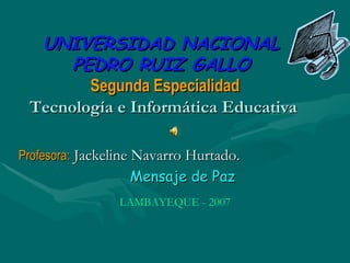 UNIVERSIDAD NACIONAL
      PEDRO RUIZ GALLO
        Segunda Especialidad
 Tecnología e Informática Educativa

Profesora: Jackeline Navarro Hurtado.
                  Mensaje de Paz
                LAMBAYEQUE - 2007