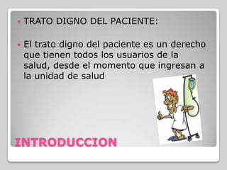    TRATO DIGNO DEL PACIENTE:

   El trato digno del paciente es un derecho
    que tienen todos los usuarios de la
    salud, desde el momento que ingresan a
    la unidad de salud




INTRODUCCION
 
