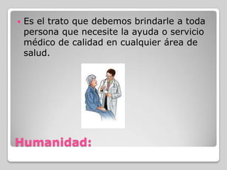    Es el trato que debemos brindarle a toda
    persona que necesite la ayuda o servicio
    médico de calidad en cualquier área de
    salud.




Humanidad:
 