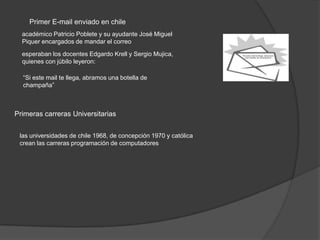 Primer E-mail enviado en chile
  académico Patricio Poblete y su ayudante José Miguel
  Piquer encargados de mandar el correo
  esperaban los docentes Edgardo Krell y Sergio Mujica,
  quienes con júbilo leyeron:

  “Si este mail te llega, abramos una botella de
  champaña”



Primeras carreras Universitarias


 las universidades de chile 1968, de concepción 1970 y católica
 crean las carreras programación de computadores
 