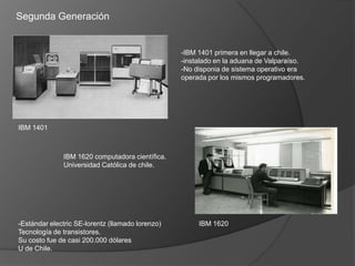 Segunda Generación


                                                  -IBM 1401 primera en llegar a chile.
                                                  -instalado en la aduana de Valparaíso.
                                                  -No disponia de sistema operativo era
                                                  operada por los mismos programadores.




IBM 1401



              IBM 1620 computadora científica.
              Universidad Católica de chile.




-Estándar electric SE-lorentz (llamado lorenzo)        IBM 1620
Tecnología de transistores.
Su costo fue de casi 200.000 dólares
U de Chile.
 