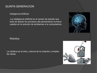 QUINTA GENERACION

   Inteligencia Artificial:

   -La inteligencia artificial es el campo de estudio que
   trata de aplicar los procesos del pensamiento humano
   usados en la solución de problemas a la computadora.




   Robotica




La robótica es el arte y ciencia de la creación y empleo
de robots
 