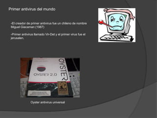 Primer antivirus del mundo


 -El creador de primer antivirus fue un chileno de nombre
 Miguel Giacaman (1987)

 -Primer antivirus llamado Vir-Det y el primer virus fue el
 jerusalen.




                Oyster antivirus universal
 