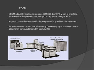 ECOM

ECOM adquirió inicialmente equipos IBM-360. En 1972, y con el propósito
de diversificar los proveedores, compro un equipo Burroughs 3500

Impartió cursos de capacitación de programación y análisis de sistemas.

En 1969 los bancos de Chile, Edwards y Cobrechuqui (de propiedad mixta)
adquirieron computadores NCR Century 200
 