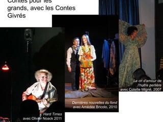 Contes pour les
grands, avec les Contes
Givrés




                                                                    Le cri d’amour de
                                                                       l’huitre perlière
                                                             avec Colette Migné, 2007


                               Dernières nouvelles du fond
                               avec Amédée Bricolo, 2010            l
                  Hard Times
     avec Olivier Noack 2011
 