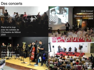 Des concerts           l

                                 Ciné Concert
                            avec l’association
                           Musique au présent
                                         2009



Pierre et le loup
avec les solistes de
l’Orchestre de Mâcon
2009




Duke Ellington
avec les solistes de
l’Orchestre de Mâcon
2010
                                       Shelta
                           Fête de la Musique
                                        2012
 