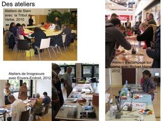 Des ateliers
 Ateliers de Slam              l
 avec la Tribut du
 Verbe, 2010




                                   Ateliers d’estampage sur
                                   verre avec Richart Maire
                                   2012
   Ateliers de linogravure
   avec Envers-Endroit, 2012
 