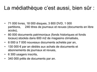 La médiathèque c’est aussi, bien sûr :

• 71 000 livres, 18 000 disques, 3 800 DVD, 1 000
  partitions, 246 titres de journaux et revues (documents en libre
  accès),
• 80 000 documents patrimoniaux (fonds historiques et fonds
  locaux) stockés dans 600 m2 de magasins climatisés,
• 6 000 à 7 000 nouveaux documents achetés par an,
• 130 000 € par an dédiés aux achats de documents et
  abonnements de journaux et revues,
• 6 300 usagers inscrits,
• 340 000 prêts de documents par an.
                                                 l
 