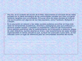  Hoy día, en el contexto del mundo de la Web, relacionamos el concepto de las redes
  sociales con la oferta tecnológica de las comunidades virtuales que unen a la gente
  haciendo tangibles sus comunidades. Al buscar sitios de redes sociales en Internet,
  uno se encuentra con algunos de los más populares, como Facebook, MySpacE o
  LinkedIn.
 En la educación en relación a las redes sociales podemos encontrar en línea toda
  clase de herramientas académicas, docentes y pedagógicas para que profesores y
  alumnos puedan ampliar y compartir su experiencia y ejercicio del conocimiento.
  Como ejemplo podríamos citar la implementación de la educación a distancia, juegos
  de video didácticos, fuentes abiertas en línea y más recientemente las redes sociales
  especializadas en temas educativos que, aunque han avanzado a paso lento, se han
  colocado como un lugar de referencia para las comunidades docentes del mundo.



    ALGUNOS DE LOS BENEFICIOS QUE NOS PUEDE APORTAR UNA RED SOCIAL CREADA PARA TRABAJAR CON LOS ALUMNOS:

    Aumento del sentimiento de comunidad educativa para alumnos y profesores debido al efecto de cercanía que producen las redes sociales.
   Aumento en la fluidez y sencillez de la comunicación entre profesores y alumnos.
   Facilita la coordinación y trabajo de diversos grupos de aprendizaje.
   Aprendizaje del comportamiento social básico por parte de los alumnos.

 