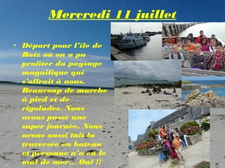 Mercredi 11 juillet

• Départ pour l’île de
  Batz où on a pu
  profiter du paysage
  magnifique qui
  s’offrait à nous.
  Beaucoup de marche
  à pied et de
  rigolades. Nous
  avons passé une
  super journée. Nous
  avons aussi fait la
  traversée en bateau
  et personne n’a eu le
  mal de mer… Ouf !!
 
